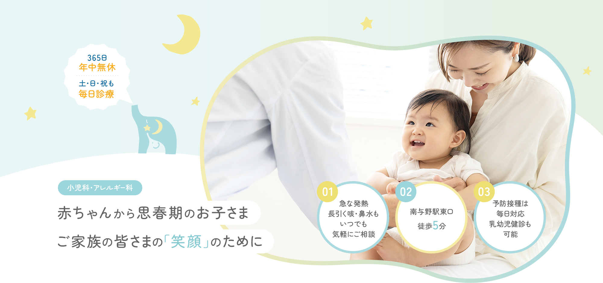 365日年中無休、土・日・祝も毎日診療 小児科・アレルギー科 赤ちゃんから思春期のお子さまご家族の皆さまの「笑顔」のために 01急な発熱長引く咳・鼻水もいつでも気軽にご相談 02南与野駅東口徒歩5分 03予防接種は毎日対応乳幼児健診も可能