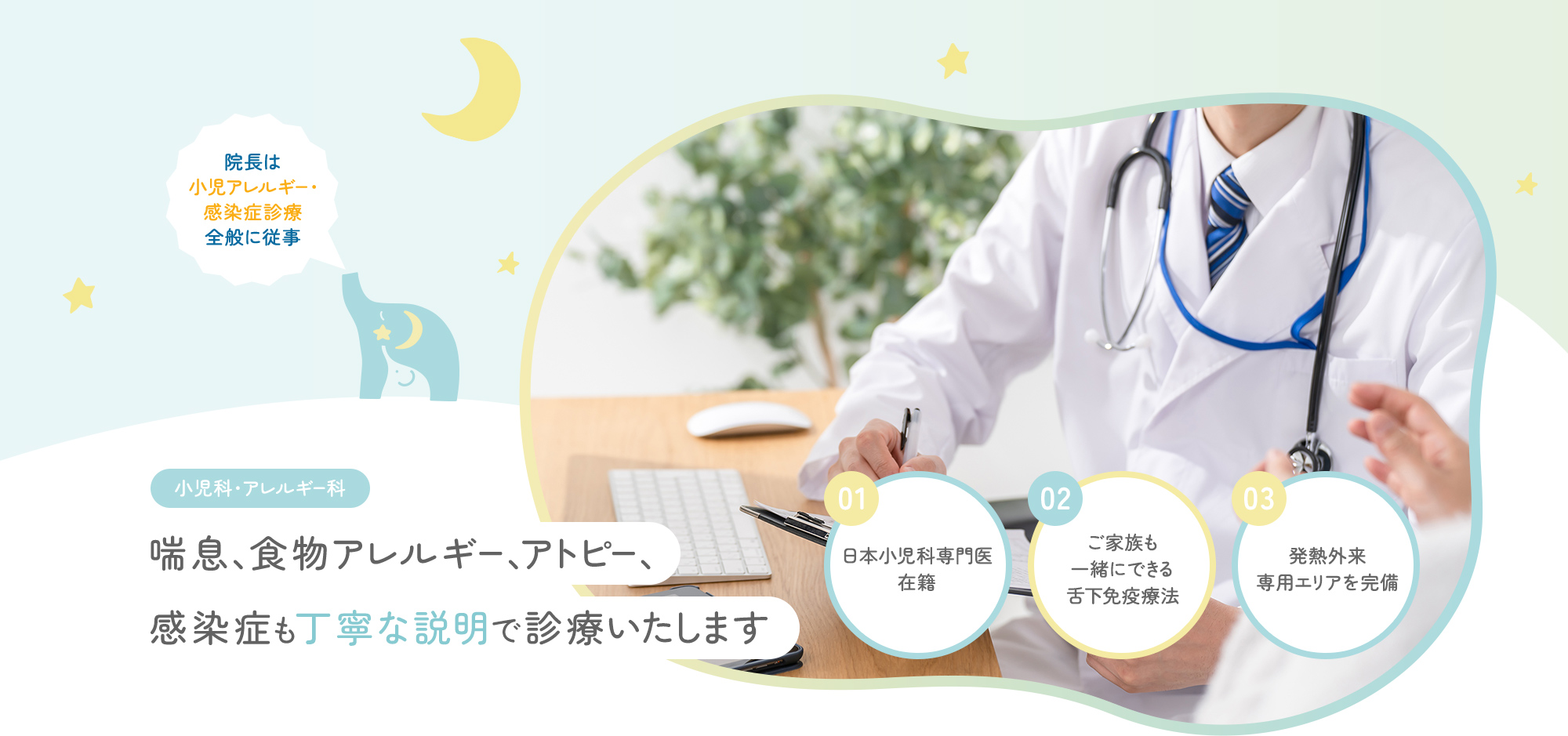 院長は小児アレルギー・感染症診療全般に従事 小児科・アレルギー科 喘息、食物アレルギー、アトピー、感染症も丁寧な説明で診療いたします 01日本小児科専門医在籍 02ご家族も一緒にできる舌下免疫療法 03発熱外来専用エリアを完備